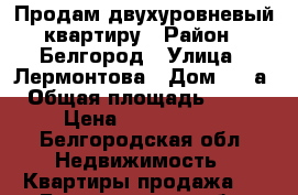 Продам двухуровневый квартиру › Район ­ Белгород › Улица ­ Лермонтова › Дом ­ 47а › Общая площадь ­ 105 › Цена ­ 6 400 000 - Белгородская обл. Недвижимость » Квартиры продажа   . Белгородская обл.